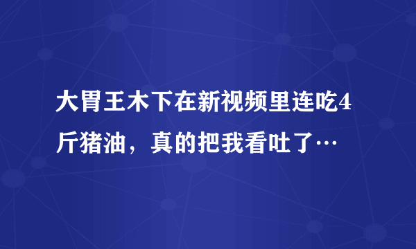 大胃王木下在新视频里连吃4斤猪油，真的把我看吐了…