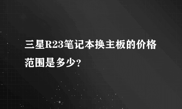三星R23笔记本换主板的价格范围是多少？