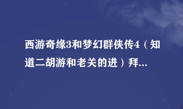 西游奇缘3和梦幻群侠传4（知道二胡游和老关的进）拜托各位大神