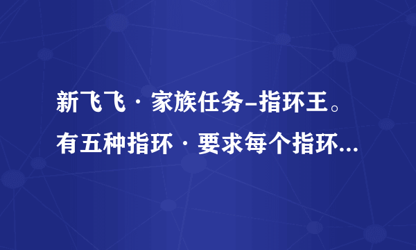 新飞飞·家族任务-指环王。有五种指环·要求每个指环的详细攻略·不要图片·光要字 体解释·