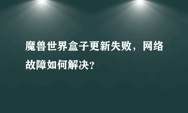 魔兽世界盒子更新失败，网络故障如何解决？