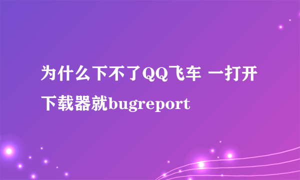 为什么下不了QQ飞车 一打开下载器就bugreport