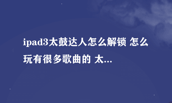 ipad3太鼓达人怎么解锁 怎么玩有很多歌曲的 太鼓达人。 我的就7首歌。。 不要复制的。要真实的可用的。谢