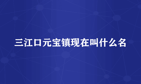 三江口元宝镇现在叫什么名