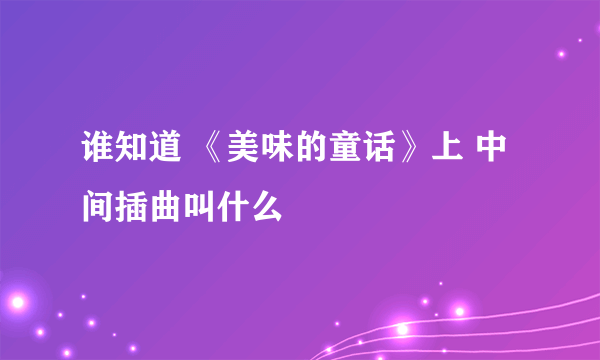 谁知道 《美味的童话》上 中间插曲叫什么