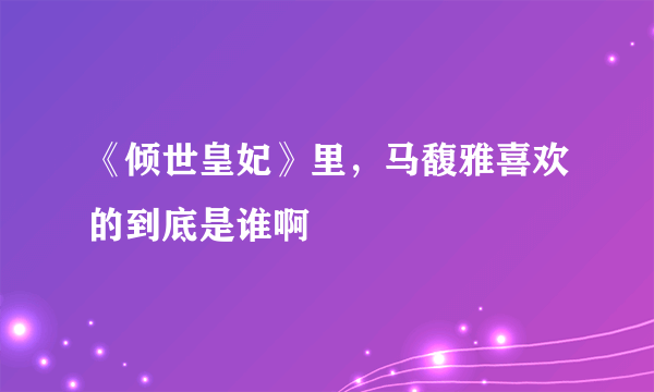 《倾世皇妃》里，马馥雅喜欢的到底是谁啊