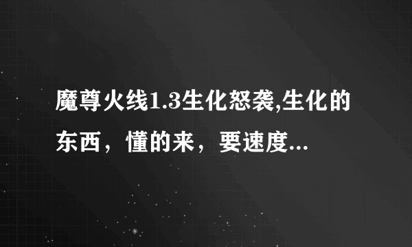魔尊火线1.3生化怒袭,生化的东西，懂的来，要速度，最快加合理就给最佳。很好赚的