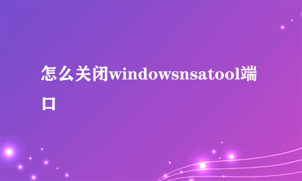 怎么关闭windowsnsatool端口