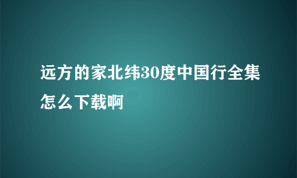 远方的家北纬30度中国行全集怎么下载啊
