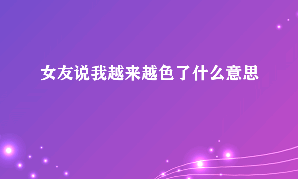 女友说我越来越色了什么意思