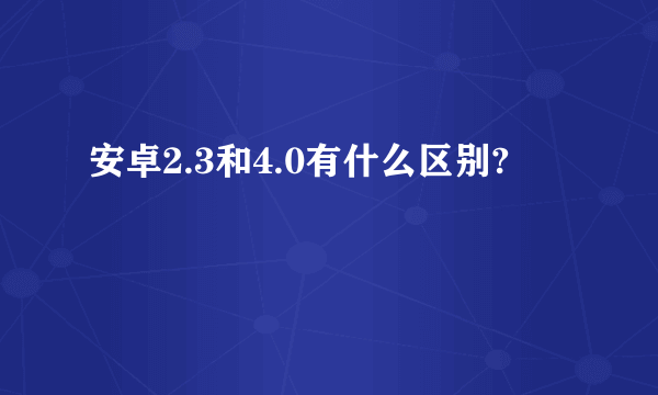 安卓2.3和4.0有什么区别?