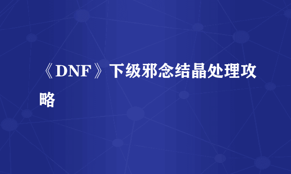 《DNF》下级邪念结晶处理攻略