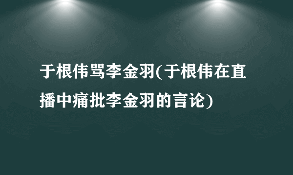 于根伟骂李金羽(于根伟在直播中痛批李金羽的言论)