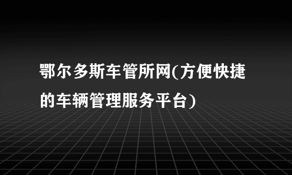 鄂尔多斯车管所网(方便快捷的车辆管理服务平台)