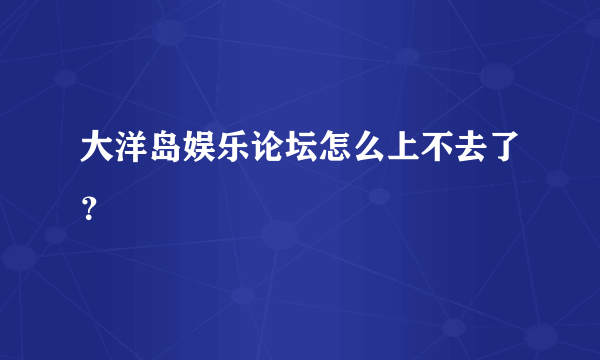大洋岛娱乐论坛怎么上不去了？