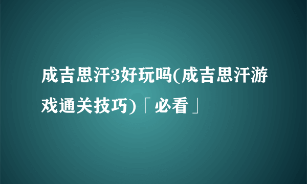 成吉思汗3好玩吗(成吉思汗游戏通关技巧)「必看」