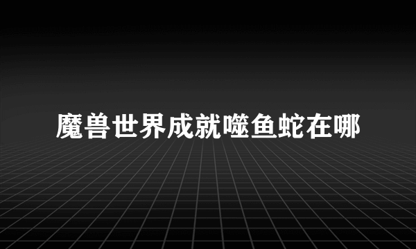 魔兽世界成就噬鱼蛇在哪