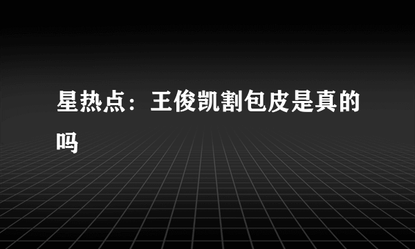 星热点：王俊凯割包皮是真的吗
