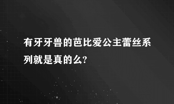 有牙牙兽的芭比爱公主蕾丝系列就是真的么?