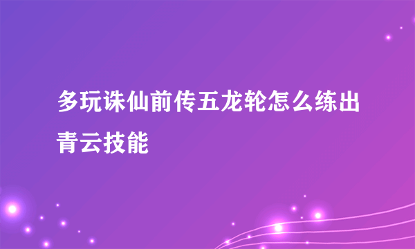 多玩诛仙前传五龙轮怎么练出青云技能