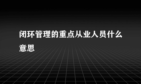 闭环管理的重点从业人员什么意思