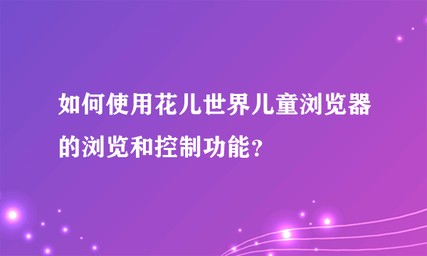 如何使用花儿世界儿童浏览器的浏览和控制功能？