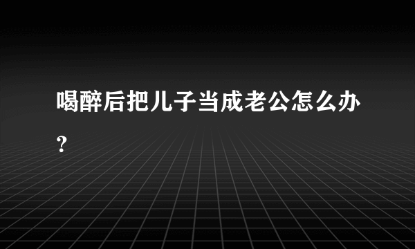 喝醉后把儿子当成老公怎么办？