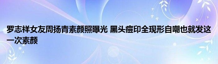 罗志祥女友周扬青素颜照曝光黑头痘印全现形自嘲也就发这一次素颜