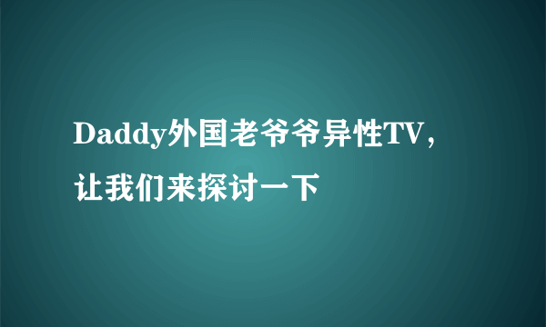 Daddy外国老爷爷异性TV，让我们来探讨一下