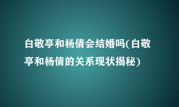 白敬亭和杨倩会结婚吗(白敬亭和杨倩的关系现状揭秘)