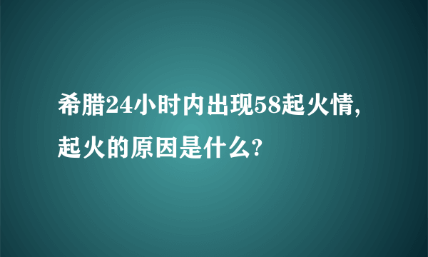 希腊24小时内出现58起火情,起火的原因是什么?