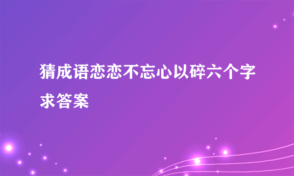 猜成语恋恋不忘心以碎六个字求答案