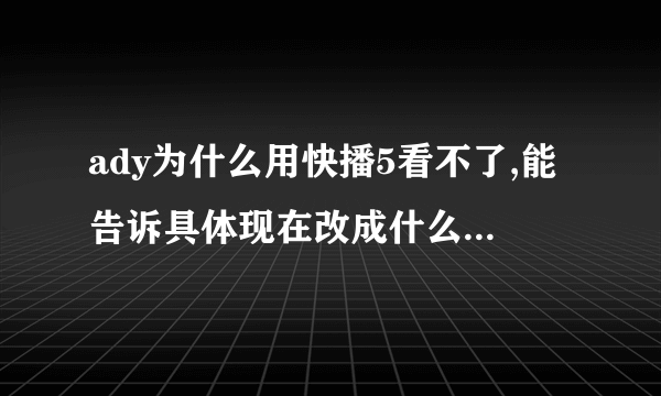 ady为什么用快播5看不了,能告诉具体现在改成什么版本了嘛