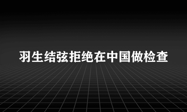 羽生结弦拒绝在中国做检查