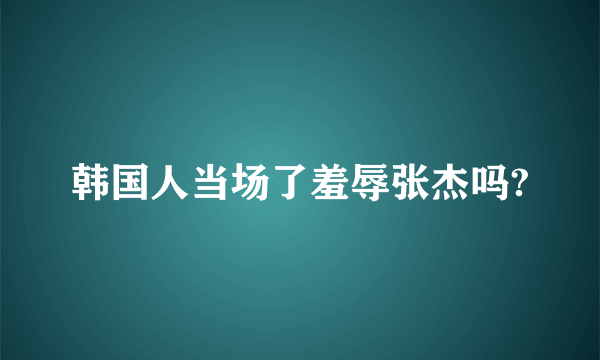 韩国人当场了羞辱张杰吗?