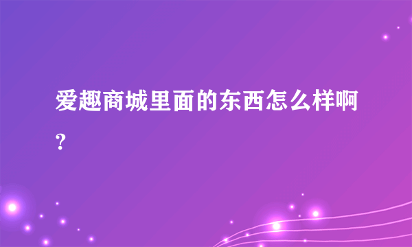 爱趣商城里面的东西怎么样啊?