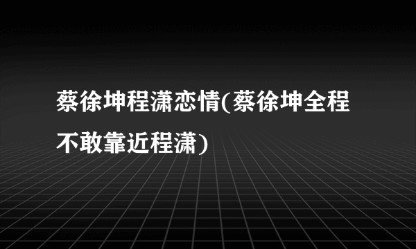 蔡徐坤程潇恋情(蔡徐坤全程不敢靠近程潇)