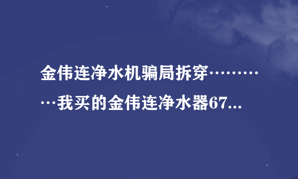 金伟连净水机骗局拆穿…………我买的金伟连净水器6700元，才用一年都不能用了，现在一点效果都没有了
