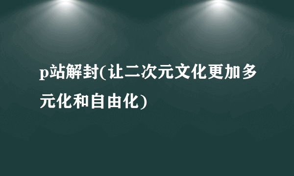 p站解封(让二次元文化更加多元化和自由化)