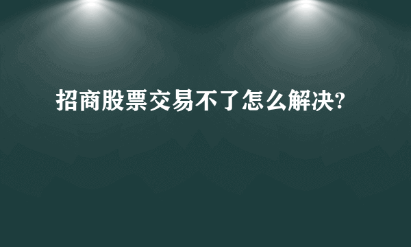 招商股票交易不了怎么解决?