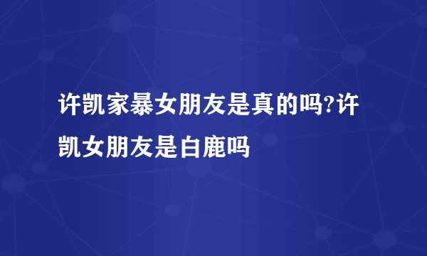 许凯家暴女朋友是真的吗?许凯女朋友是白鹿吗