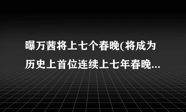 曝万茜将上七个春晚(将成为历史上首位连续上七年春晚的女主持人！)