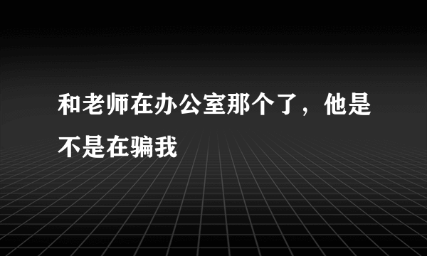 和老师在办公室那个了，他是不是在骗我