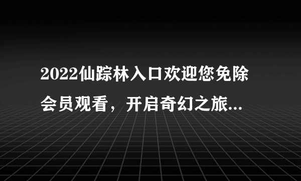 2022仙踪林入口欢迎您免除会员观看，开启奇幻之旅-探秘2022仙踪林入口！