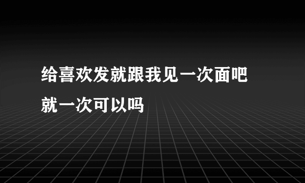给喜欢发就跟我见一次面吧 就一次可以吗