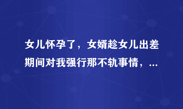 女儿怀孕了，女婿趁女儿出差期间对我强行那不轨事情，这事发生了，以后该咋办？该不该告诉女儿。