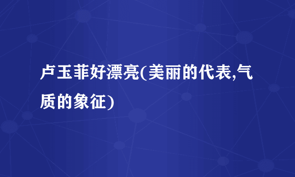 卢玉菲好漂亮(美丽的代表,气质的象征)