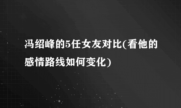 冯绍峰的5任女友对比(看他的感情路线如何变化)