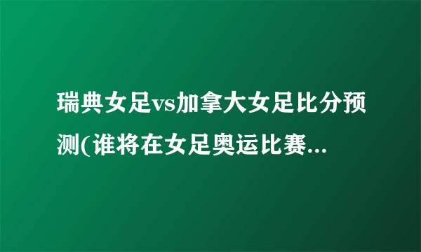 瑞典女足vs加拿大女足比分预测(谁将在女足奥运比赛中占据上风？)