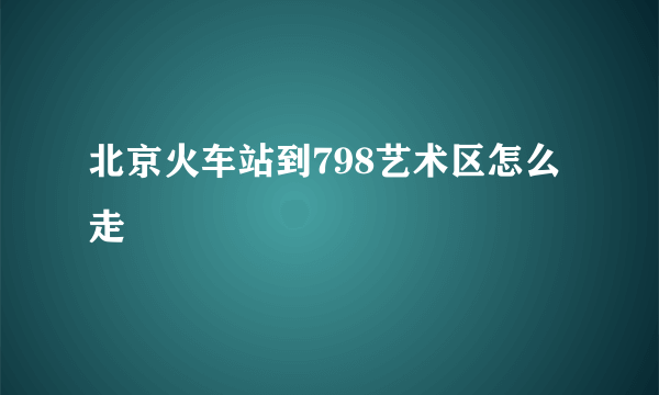 北京火车站到798艺术区怎么走